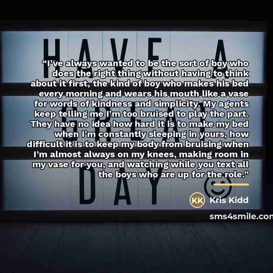 “I’ve always wanted to be the sort of boy who does the right thing without having to think about it first, the kind of boy who makes his bed every morning and wears his mouth like a vase for words of kindness and simplicity. My agents keep telling me I’m too bruised to play the part. They have no…” quote by Kris Kidd