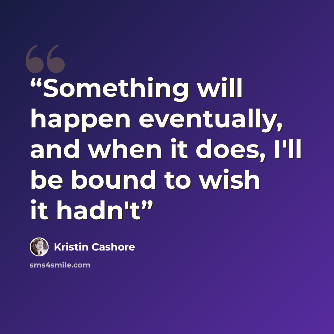 “Something will happen eventually, and when it does, I'll be bound to wish it hadn't” quote by Kristin Cashore