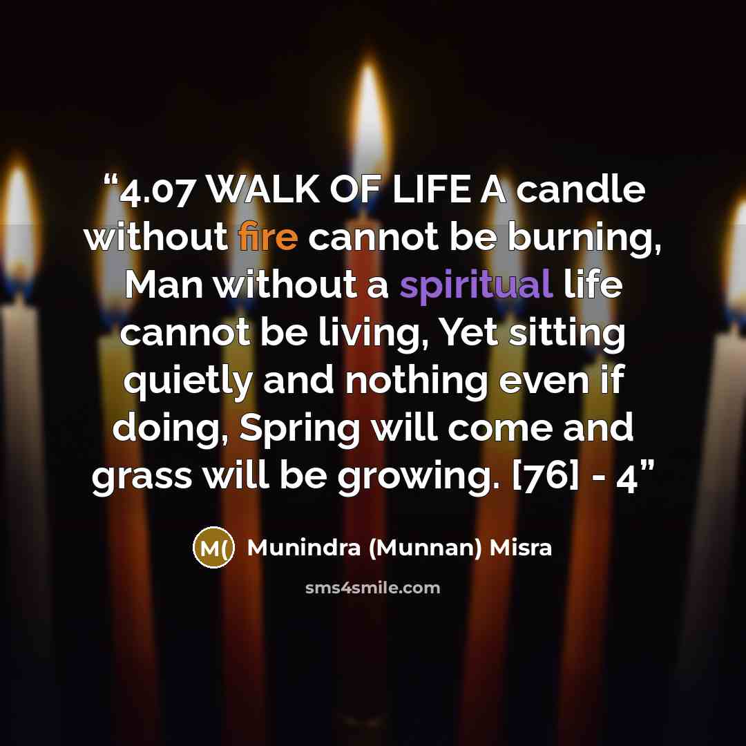 “4.07 WALK OF LIFE A candle without fire cannot be burning, Man without a spiritual life cannot be living, Yet sitting quietly and nothing even if doing, Spring will come and grass will be growing. [76] - 4” quote by Munindra (Munnan) Misra