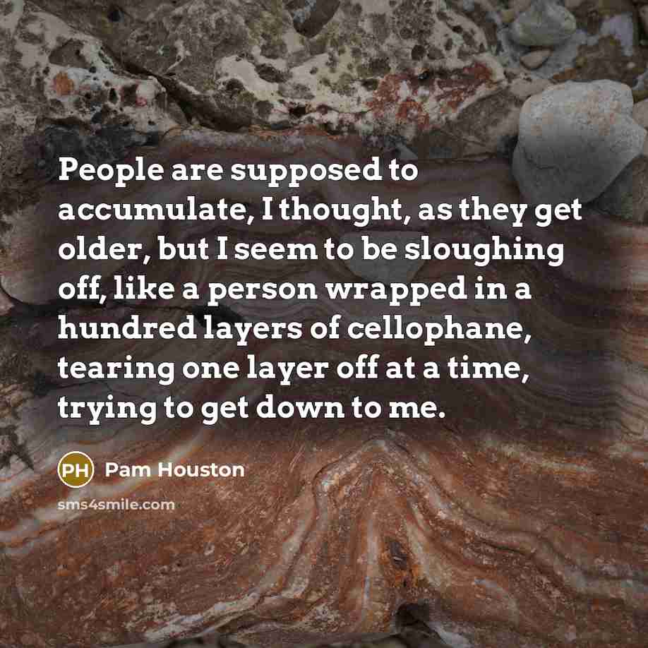 “People are supposed to accumulate, I thought, as they get older, but I seem to be sloughing off, like a person wrapped in a hundred layers of cellophane, tearing one layer off at a time, trying to get down to me.” quote by Pam Houston