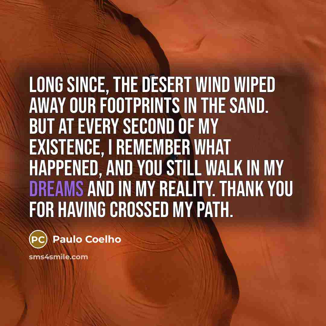 “Long since, the desert wind wiped away our footprints in the sand. But at every second of my existence, I remember what happened, and you still walk in my dreams and in my reality. Thank you for having crossed my path.” quote by Paulo Coelho