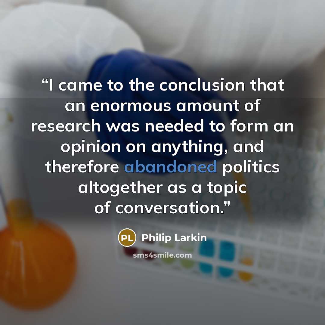 “I came to the conclusion that an enormous amount of research was needed to form an opinion on anything, and therefore abandoned politics altogether as a topic of conversation.” quote by Philip Larkin