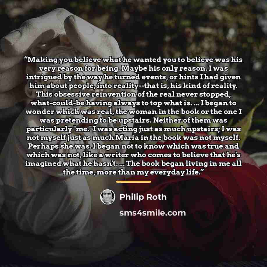 “Making you believe what he wanted you to believe was his very reason for being. Maybe his only reason. I was intrigued by the way he turned events, or hints I had given him about people, into reality--that is, his kind of reality. This obsessive reinvention of the real never stopped, what-could-be…” quote by Philip Roth