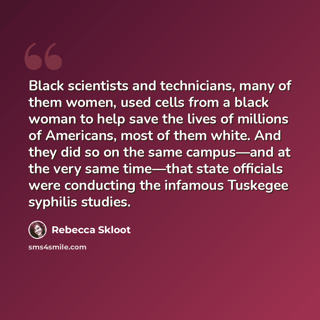 “Black scientists and technicians, many of them women, used cells from a black woman to help save the lives of millions of Americans, most of them white. And they did so on the same campus—and at the very same time—that state officials were conducting the infamous Tuskegee syphilis studies.” quote by Rebecca Skloot