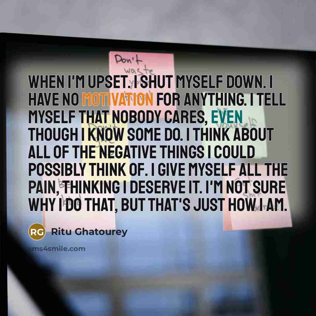 “When I'm upset. I shut myself down. I have no motivation for anything. I tell myself that nobody cares, even though I know some do. I think about all of the negative things I could possibly think of. I give myself all the pain, thinking I deserve it. I'm not sure why I do that, but that's just how…” quote by Ritu Ghatourey