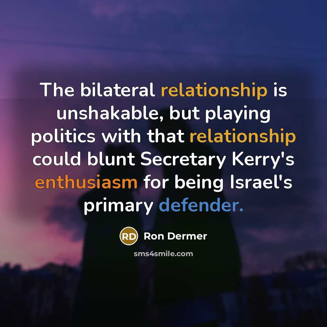 “The bilateral relationship is unshakable, but playing politics with that relationship could blunt Secretary Kerry's enthusiasm for being Israel's primary defender.” quote by Ron Dermer