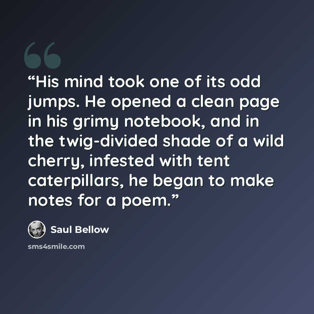 “His mind took one of its odd jumps. He opened a clean page in his grimy notebook, and in the twig-divided shade of a wild cherry, infested with tent caterpillars, he began to make notes for a poem.” quote by Saul Bellow