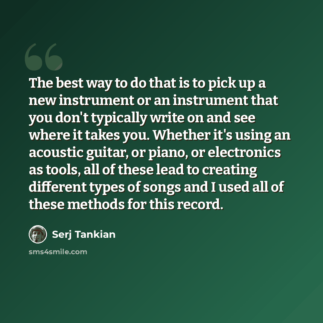 “The best way to do that is to pick up a new instrument or an instrument that you don't typically write on and see where it takes you. Whether it's using an acoustic guitar, or piano, or electronics as tools, all of these lead to creating different types of songs and I used all of these methods for…” quote by Serj Tankian