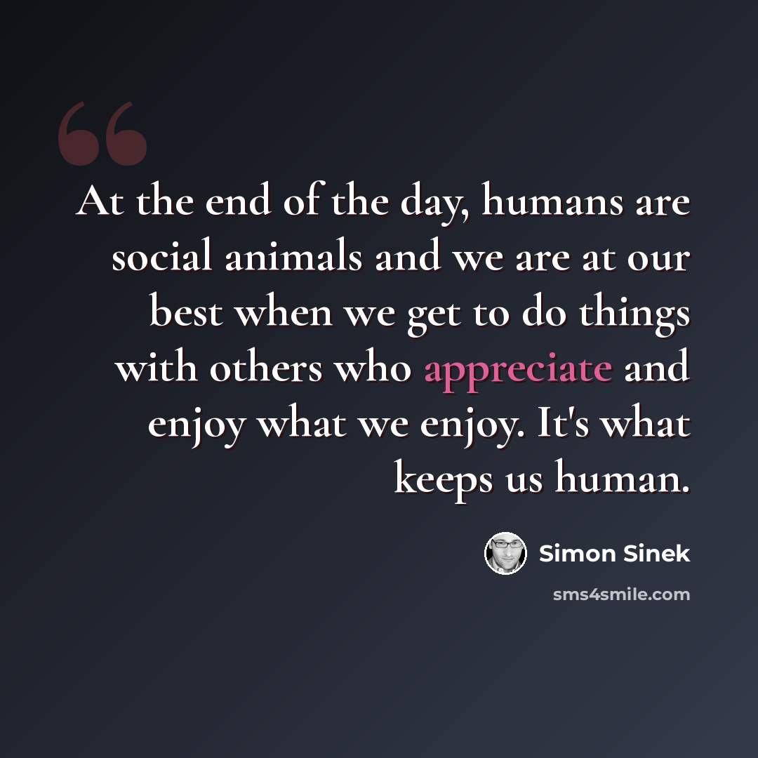 “At the end of the day, humans are social animals and we are at our best when we get to do things with others who appreciate and enjoy what we enjoy. It's what keeps us human.” quote by Simon Sinek