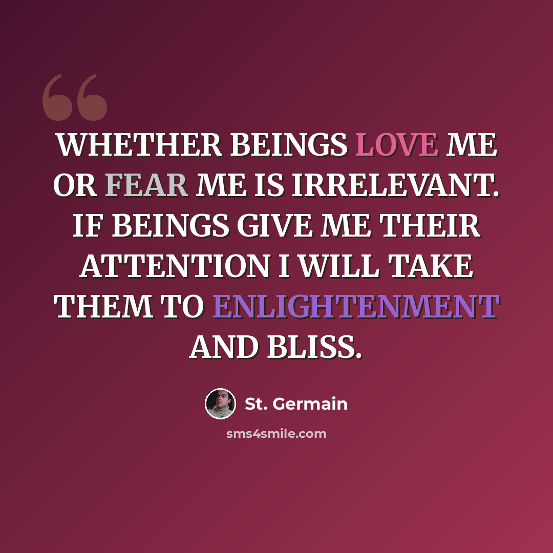 “WHETHER BEINGS LOVE ME OR FEAR ME IS IRRELEVANT. IF BEINGS GIVE ME THEIR ATTENTION I WILL TAKE THEM TO ENLIGHTENMENT AND BLISS.” quote by St. Germain