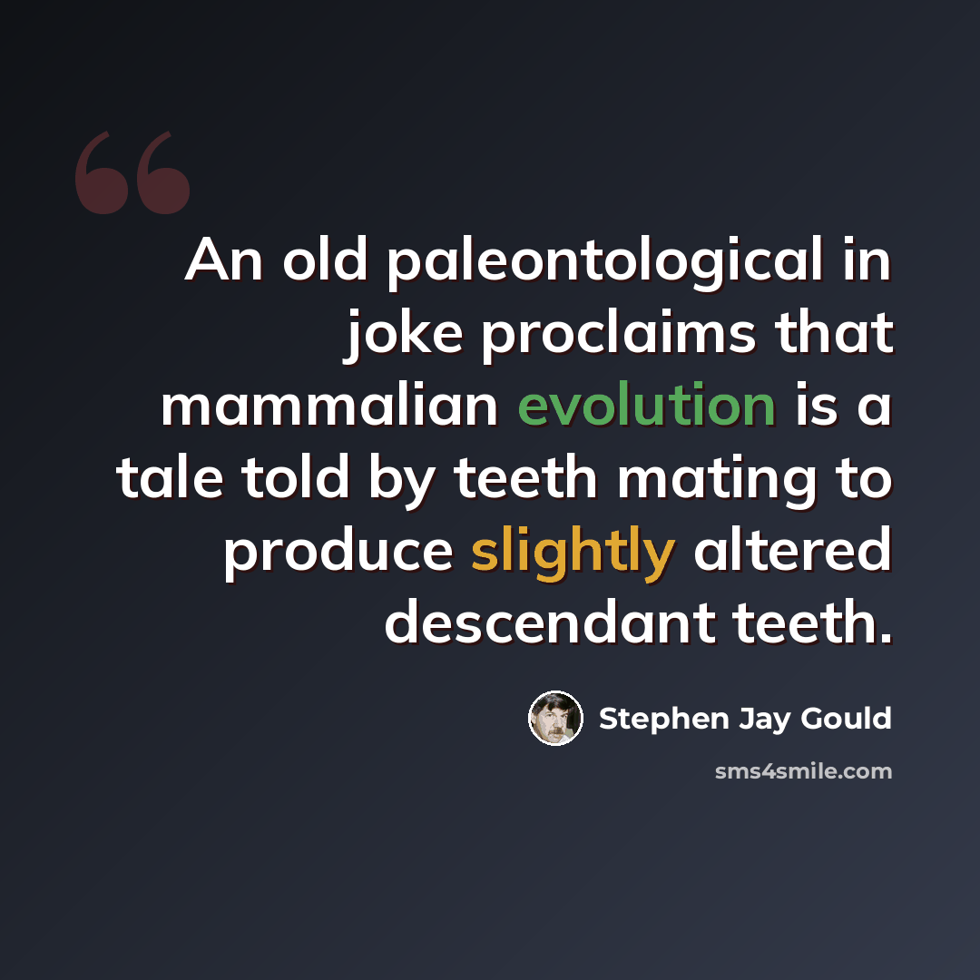 “An old paleontological in joke proclaims that mammalian evolution is a tale told by teeth mating to produce slightly altered descendant teeth.” quote by Stephen Jay Gould