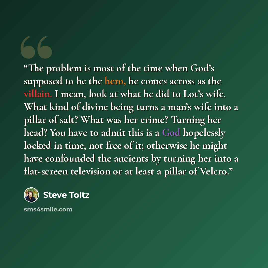 “The problem is most of the time when God’s supposed to be the hero, he comes across as the villain. I mean, look at what he did to Lot’s wife. What kind of divine being turns a man’s wife into a pillar of salt? What was her crime? Turning her head? You have to admit this is a God hopelessly locked…” quote by Steve Toltz