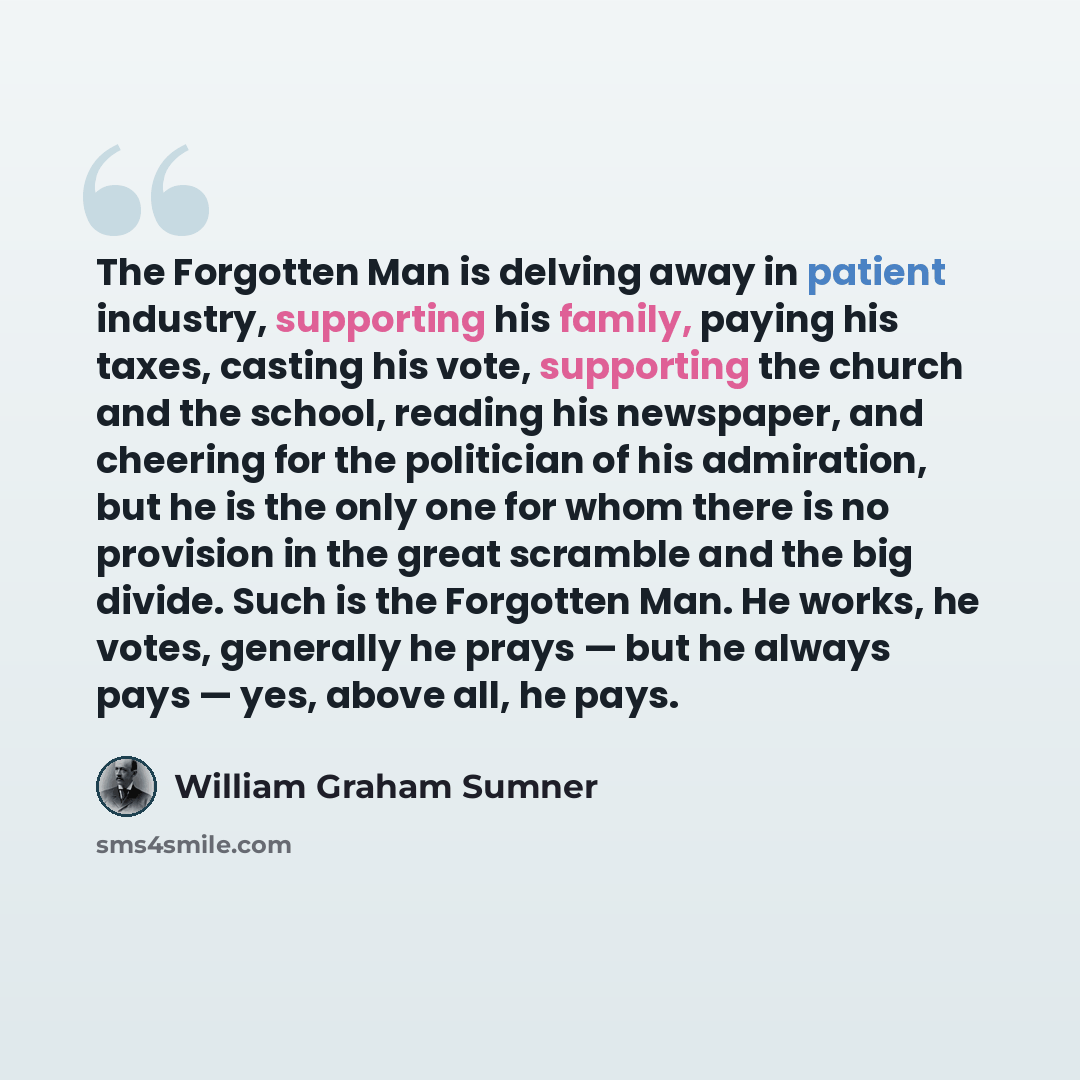 “The Forgotten Man is delving away in patient industry, supporting his family, paying his taxes, casting his vote, supporting the church and the school, reading his newspaper, and cheering for the politician of his admiration, but he is the only one for whom there is no provision in the great…” quote by William Graham Sumner
