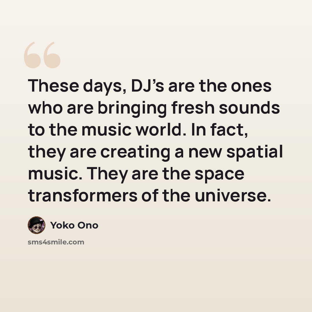 “These days, DJ's are the ones who are bringing fresh sounds to the music world. In fact, they are creating a new spatial music. They are the space transformers of the universe.” quote by Yoko Ono
