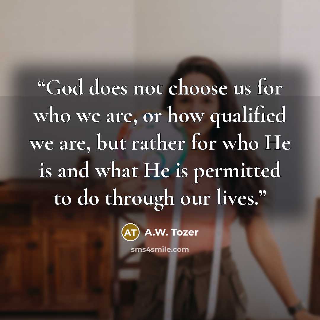 “God does not choose us for who we are, or how qualified we are, but rather for who He is and what He is permitted to do through our lives.” quote by A.W. Tozer