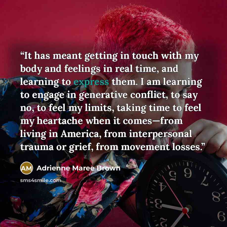 “It has meant getting in touch with my body and feelings in real time, and learning to express them. I am learning to engage in generative conflict, to say no, to feel my limits, taking time to feel my heartache when it comes—from living in America, from interpersonal trauma or grief, from movement…” quote by Adrienne Maree Brown