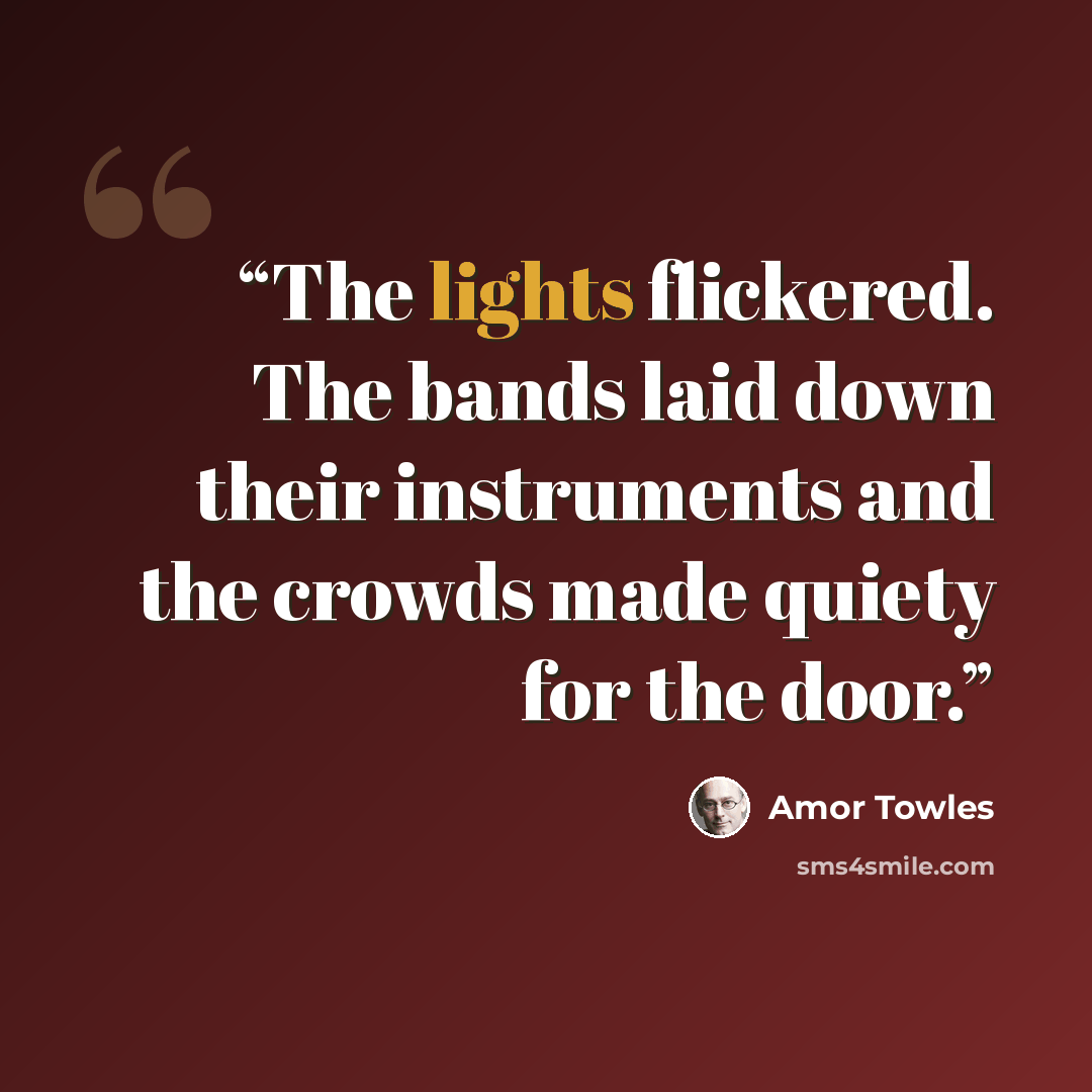 “The lights flickered. The bands laid down their instruments and the crowds made quiety for the door.” quote by Amor Towles
