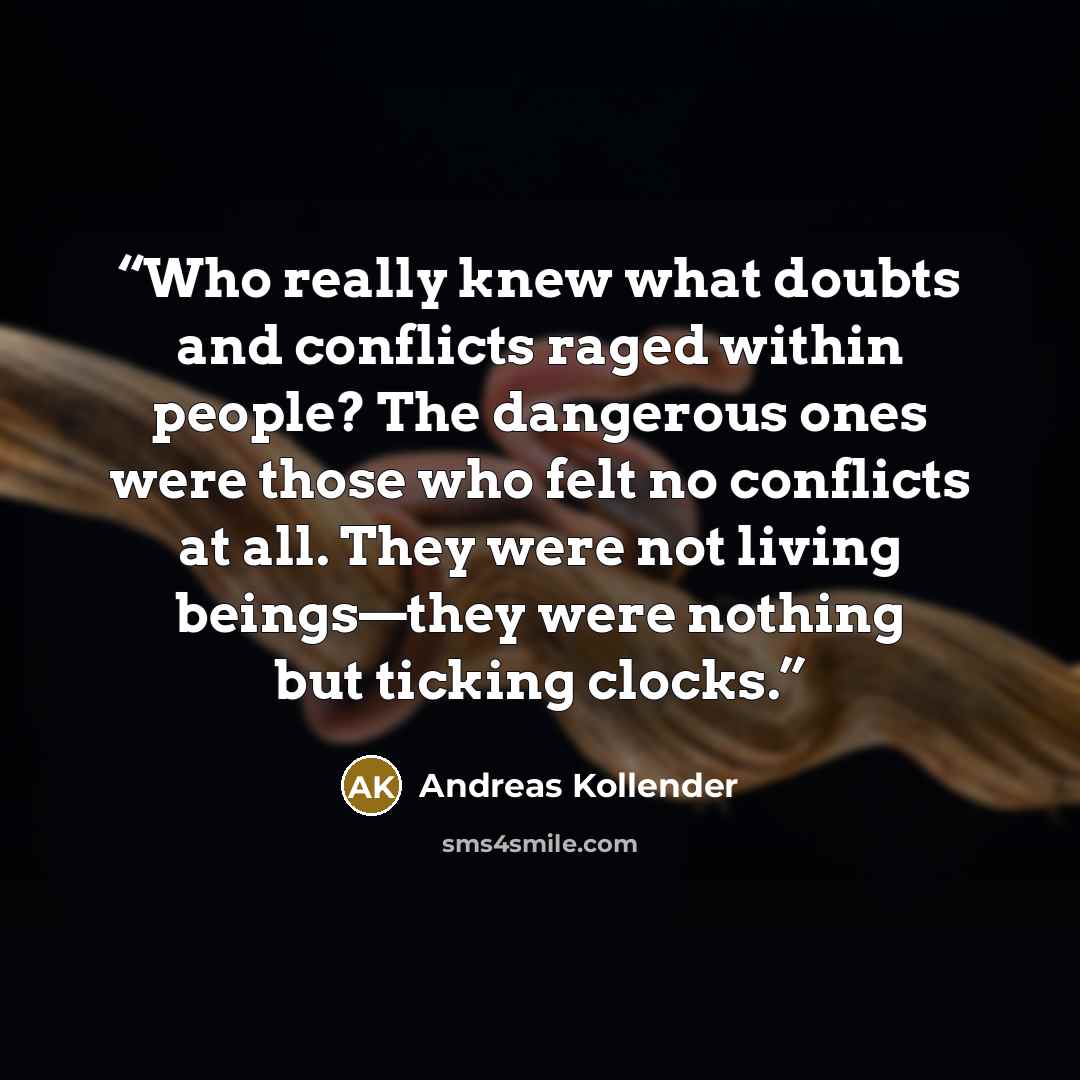 “Who really knew what doubts and conflicts raged within people? The dangerous ones were those who felt no conflicts at all. They were not living beings—they were nothing but ticking clocks.” quote by Andreas Kollender