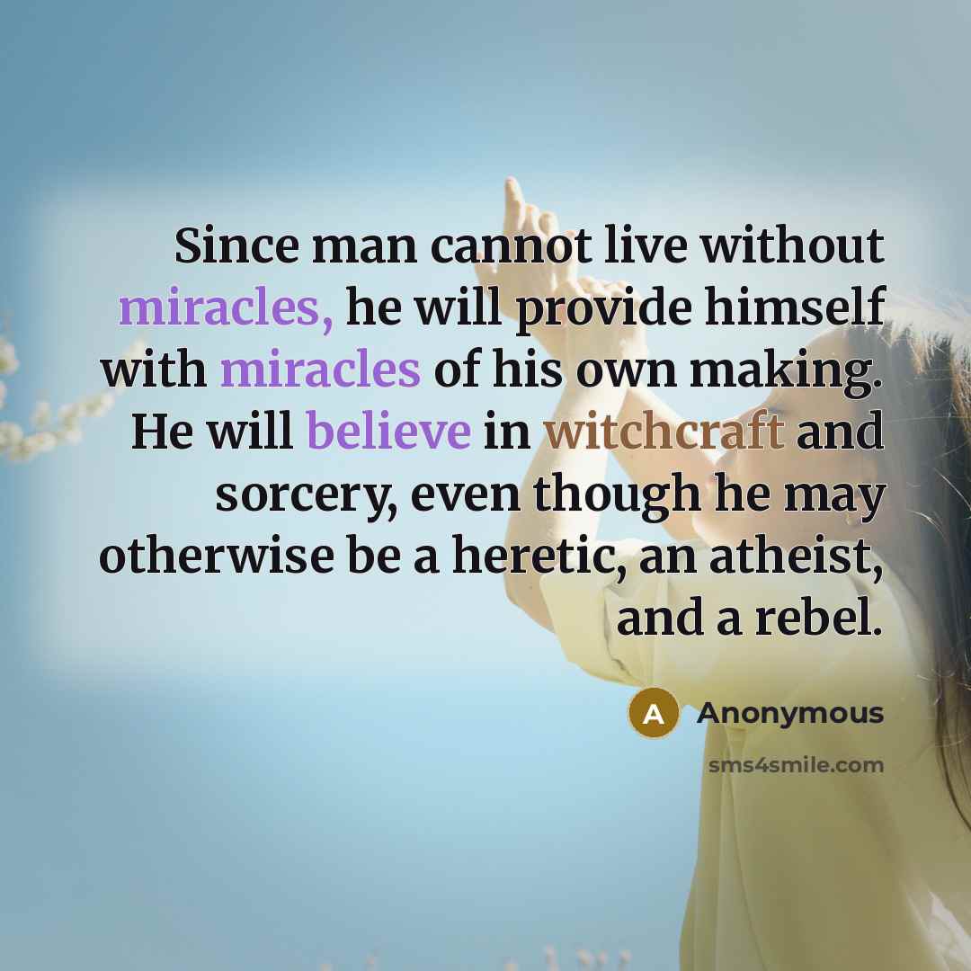 “Since man cannot live without miracles, he will provide himself with miracles of his own making. He will believe in witchcraft and sorcery, even though he may otherwise be a heretic, an atheist, and a rebel.” quote by Anonymous
