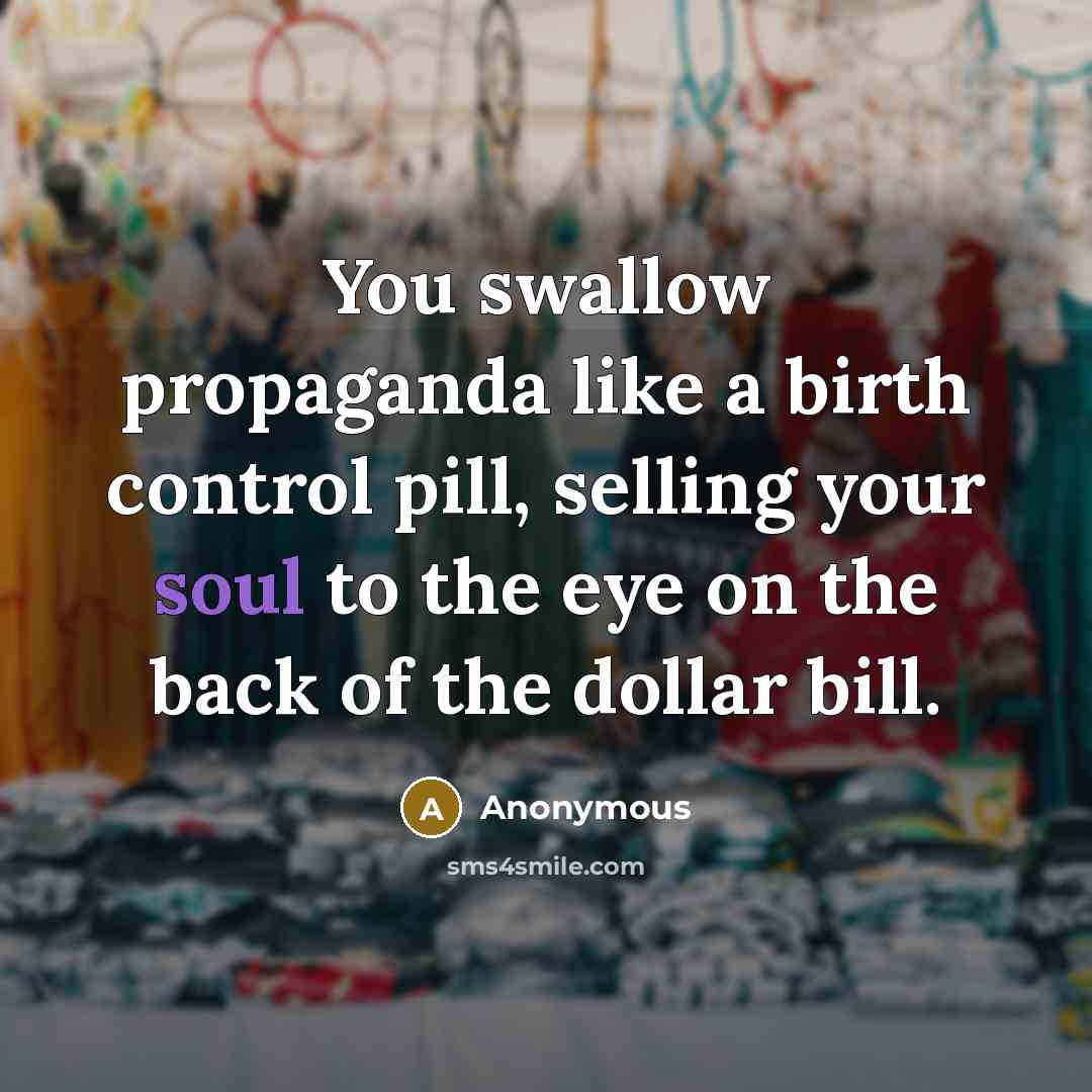 “You swallow propaganda like a birth control pill, selling your soul to the eye on the back of the dollar bill.” quote by Anonymous