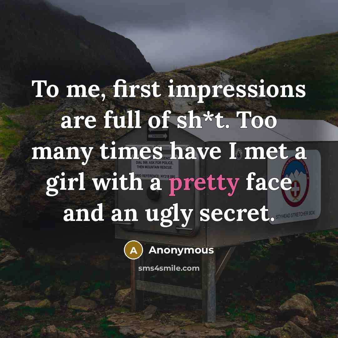 “To me, first impressions are full of sh*t. Too many times have I met a girl with a pretty face and an ugly secret.” quote by Anonymous