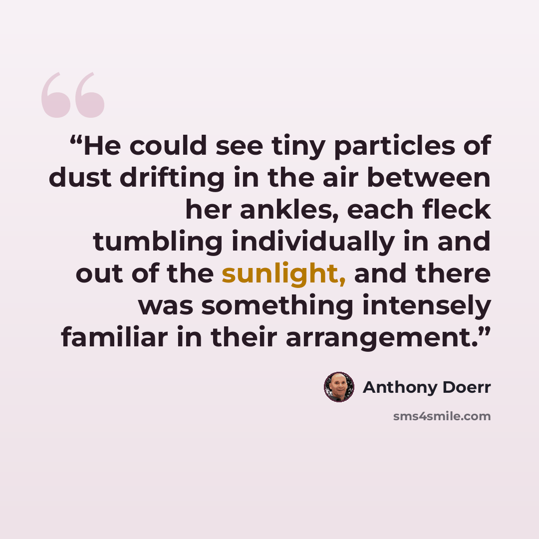 “He could see tiny particles of dust drifting in the air between her ankles, each fleck tumbling individually in and out of the sunlight, and there was something intensely familiar in their arrangement.” quote by Anthony Doerr