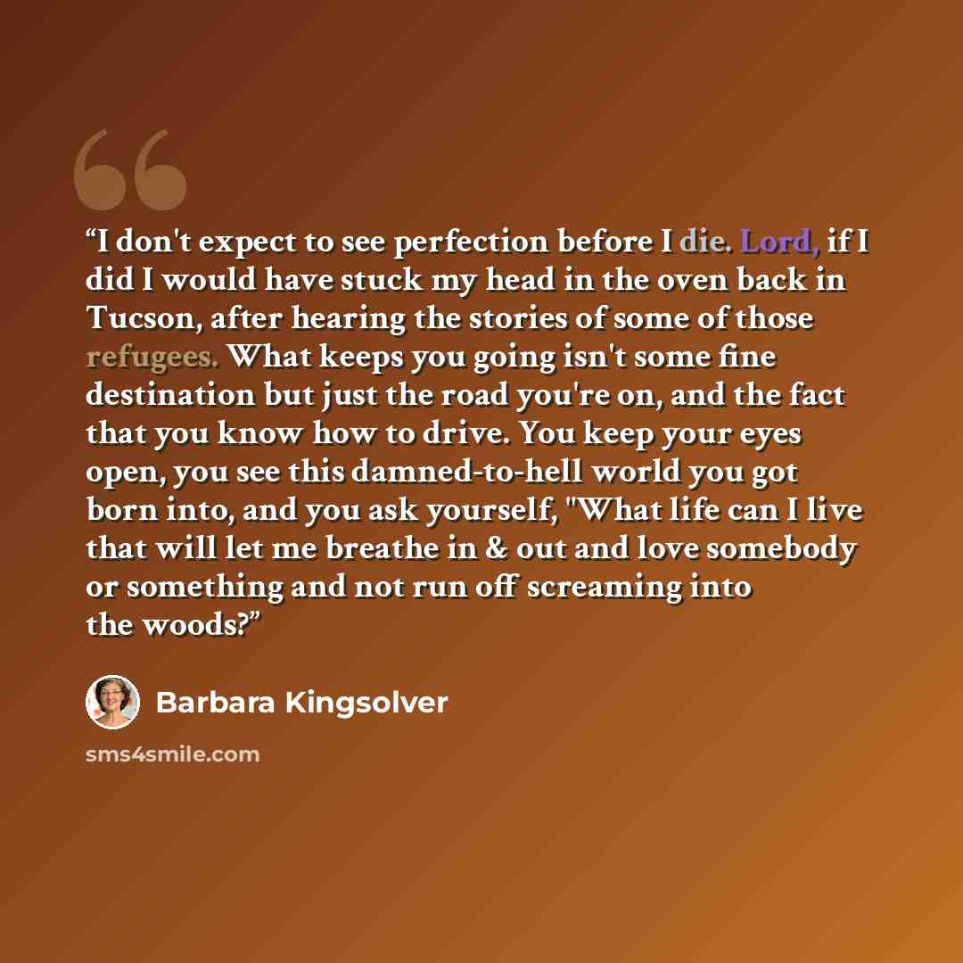 “I don't expect to see perfection before I die. Lord, if I did I would have stuck my head in the oven back in Tucson, after hearing the stories of some of those refugees. What keeps you going isn't some fine destination but just the road you're on, and the fact that you know how to drive. You keep…” quote by Barbara Kingsolver