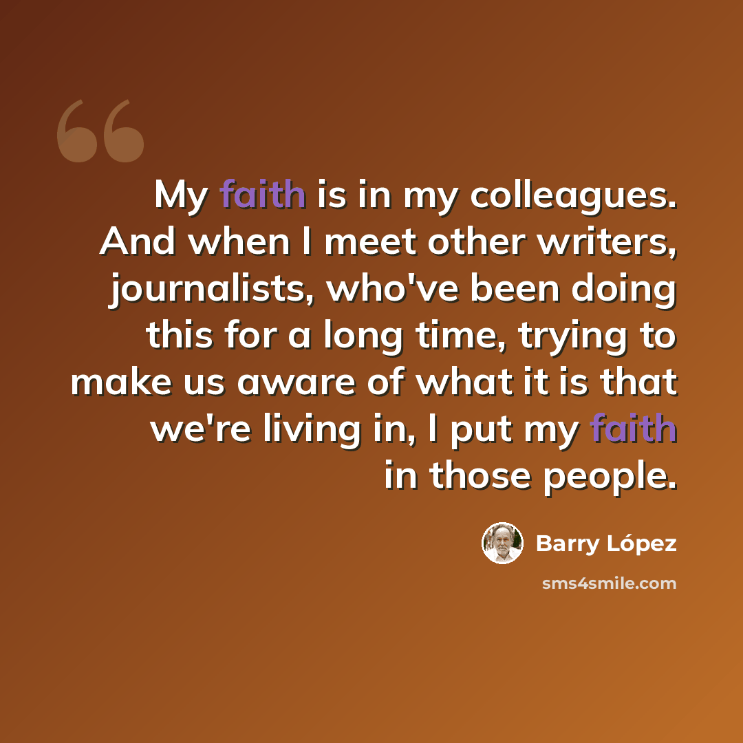 “My faith is in my colleagues. And when I meet other writers, journalists, who've been doing this for a long time, trying to make us aware of what it is that we're living in, I put my faith in those people.” quote by Barry Lopez
