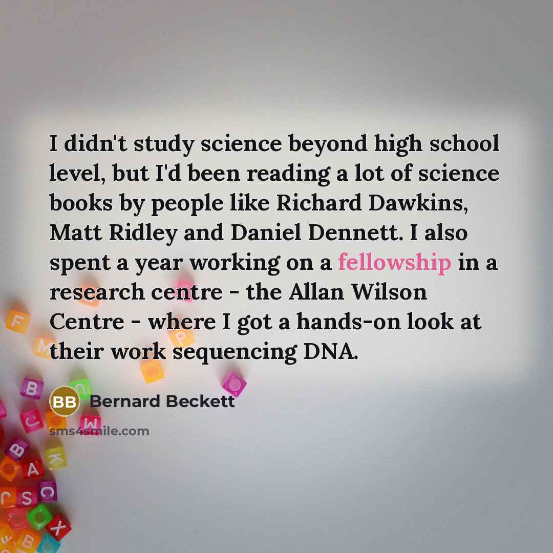 “I didn't study science beyond high school level, but I'd been reading a lot of science books by people like Richard Dawkins, Matt Ridley and Daniel Dennett. I also spent a year working on a fellowship in a research centre - the Allan Wilson Centre - where I got a hands-on look at their work…” quote by Bernard Beckett