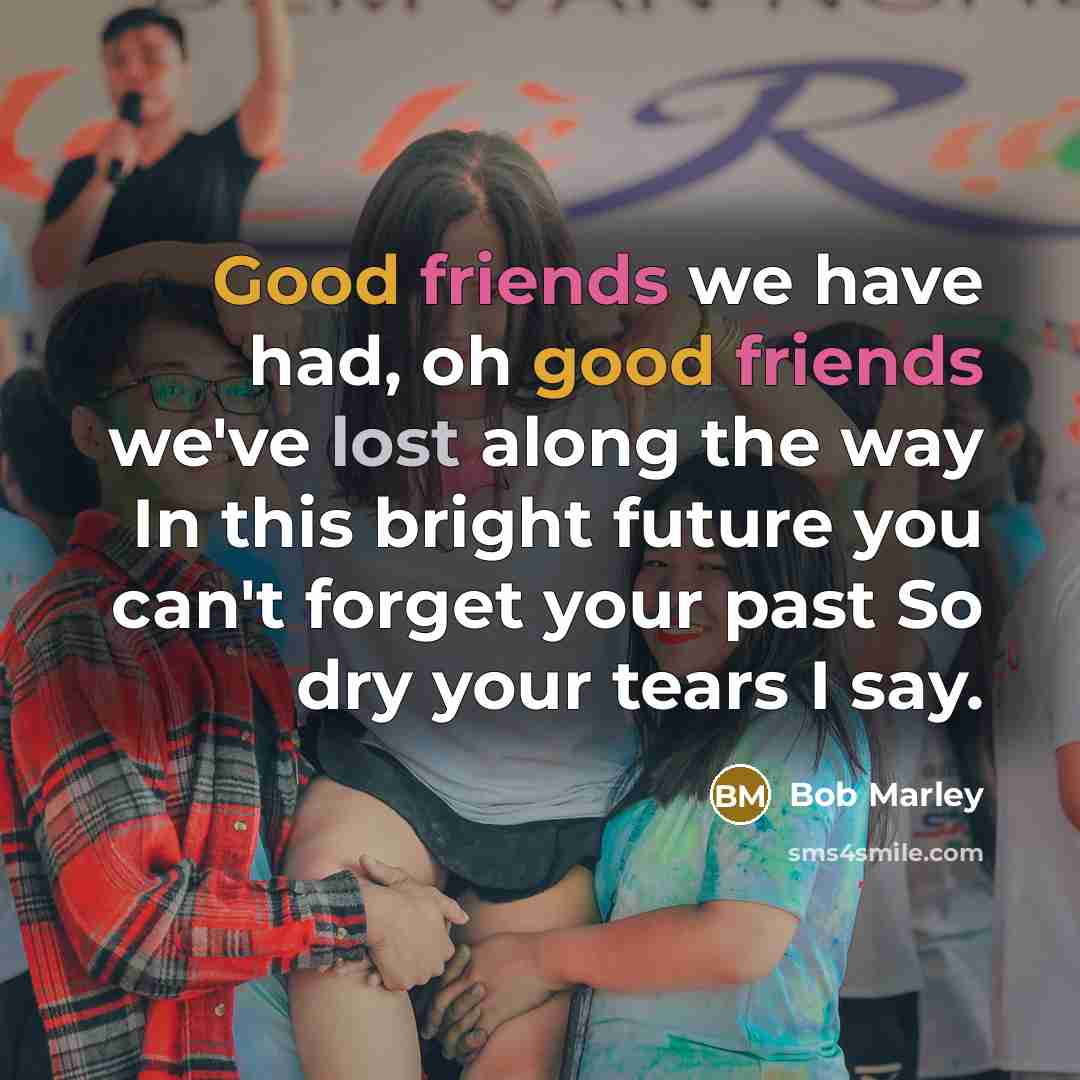 “Good friends we have had, oh good friends we've lost along the way In this bright future you can't forget your past So dry your tears I say.” quote by Bob Marley
