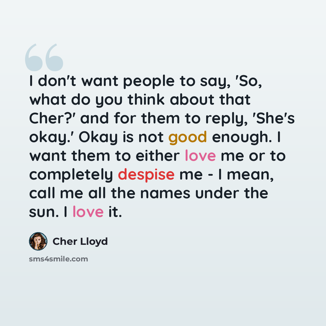 “I don't want people to say, 'So, what do you think about that Cher?' and for them to reply, 'She's okay.' Okay is not good enough. I want them to either love me or to completely despise me - I mean, call me all the names under the sun. I love it.” quote by Cher Lloyd