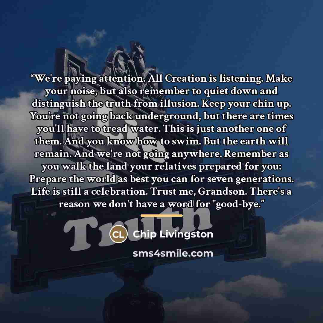 “We're paying attention. All Creation is listening. Make your noise, but also remember to quiet down and distinguish the truth from illusion. Keep your chin up. You're not going back underground, but there are times you'll have to tread water. This is just another one of them. And you know how to…” quote by Chip Livingston