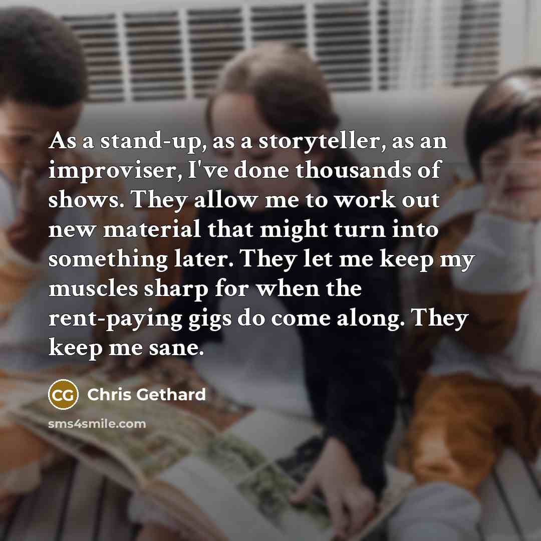 “As a stand-up, as a storyteller, as an improviser, I've done thousands of shows. They allow me to work out new material that might turn into something later. They let me keep my muscles sharp for when the rent-paying gigs do come along. They keep me sane.” quote by Chris Gethard