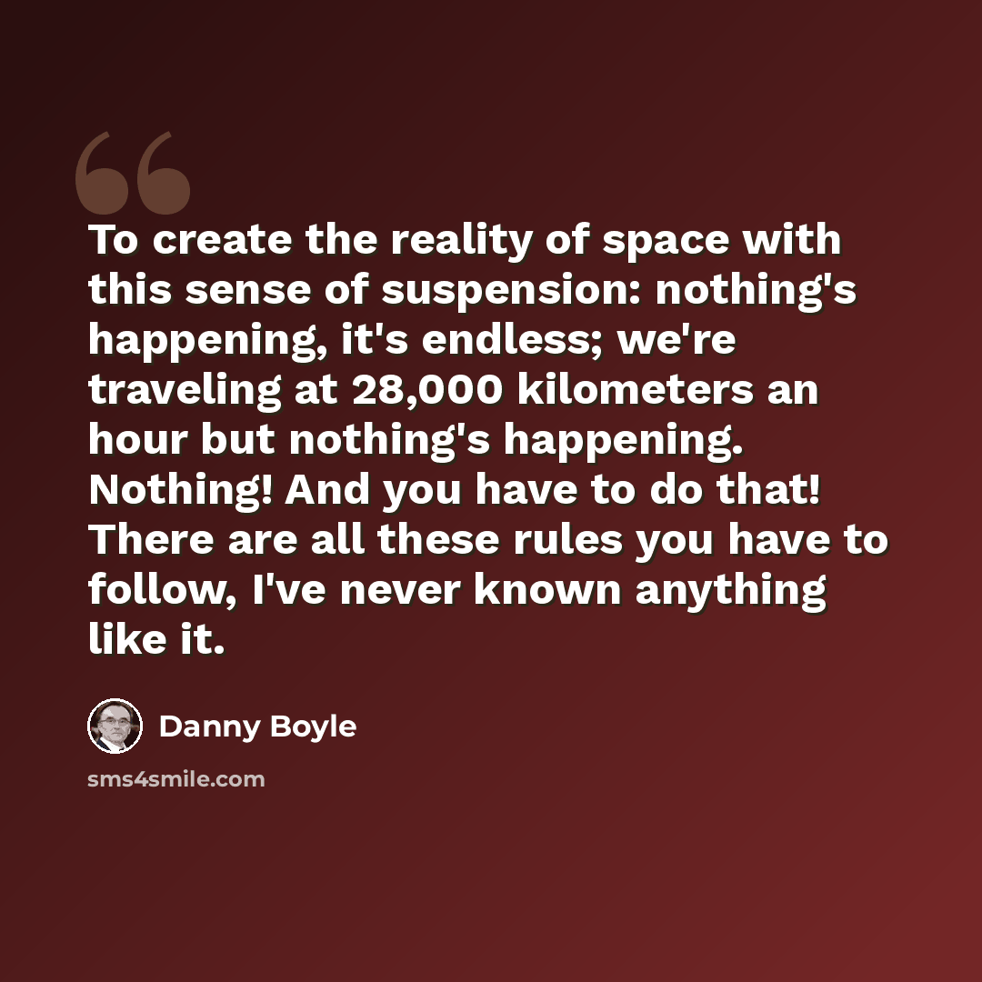 “To create the reality of space with this sense of suspension: nothing's happening, it's endless; we're traveling at 28,000 kilometers an hour but nothing's happening. Nothing! And you have to do that! There are all these rules you have to follow, I've never known anything like it.” quote by Danny Boyle