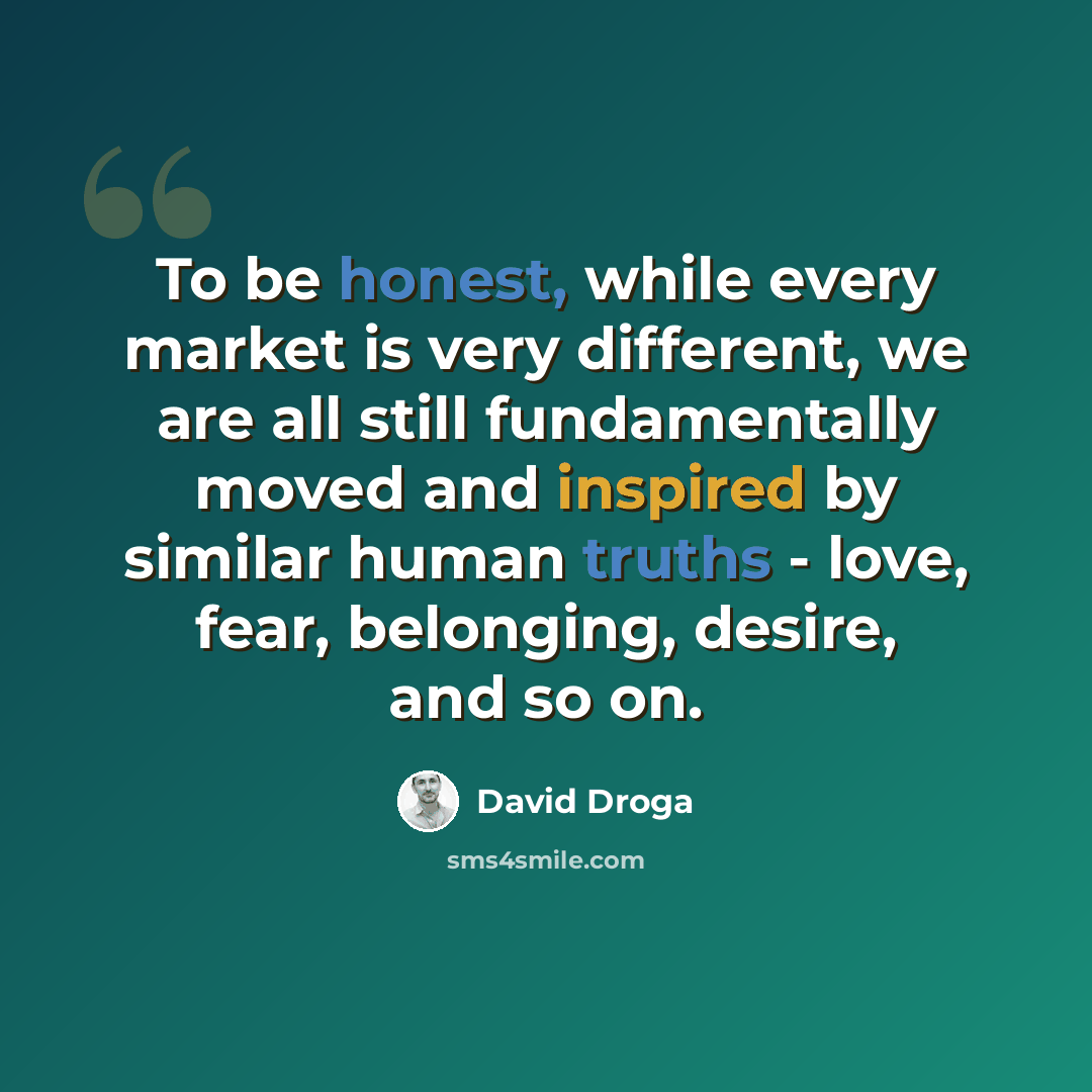 “To be honest, while every market is very different, we are all still fundamentally moved and inspired by similar human truths - love, fear, belonging, desire, and so on.” quote by David Droga