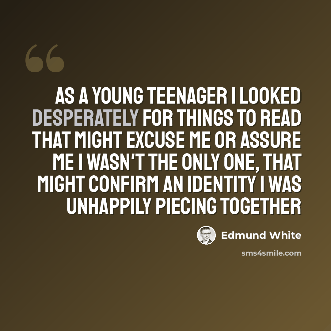 “As a young teenager I looked desperately for things to read that might excuse me or assure me I wasn't the only one, that might confirm an identity I was unhappily piecing together” quote by Edmund White
