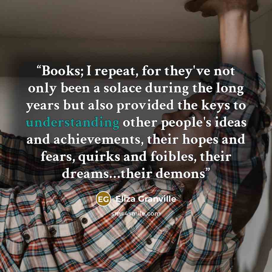 “Books; I repeat, for they've not only been a solace during the long years but also provided the keys to understanding other people's ideas and achievements, their hopes and fears, quirks and foibles, their dreams…their demons” quote by Eliza Granville