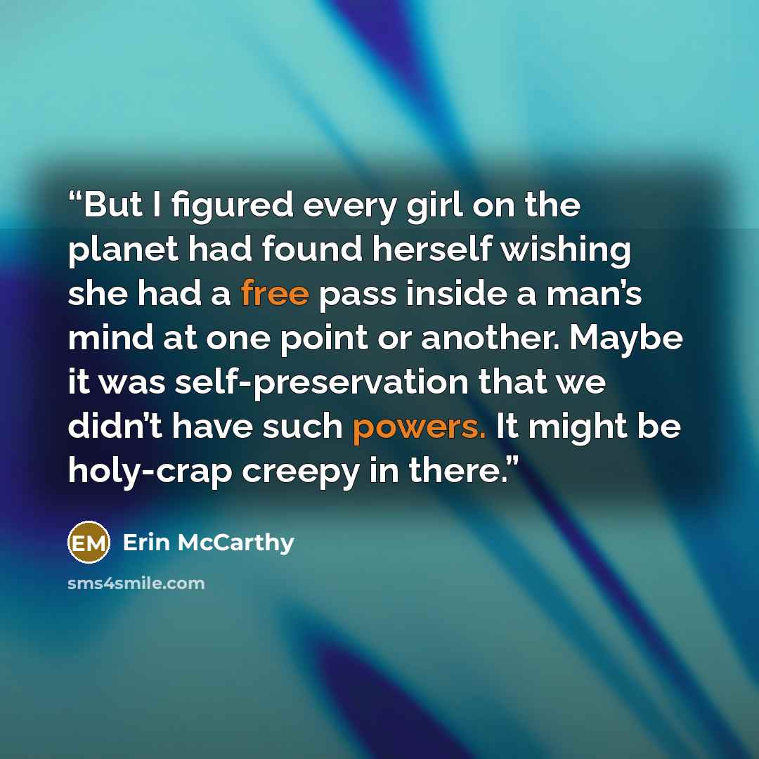 “But I figured every girl on the planet had found herself wishing she had a free pass inside a man’s mind at one point or another. Maybe it was self-preservation that we didn’t have such powers. It might be holy-crap creepy in there.” quote by Erin McCarthy