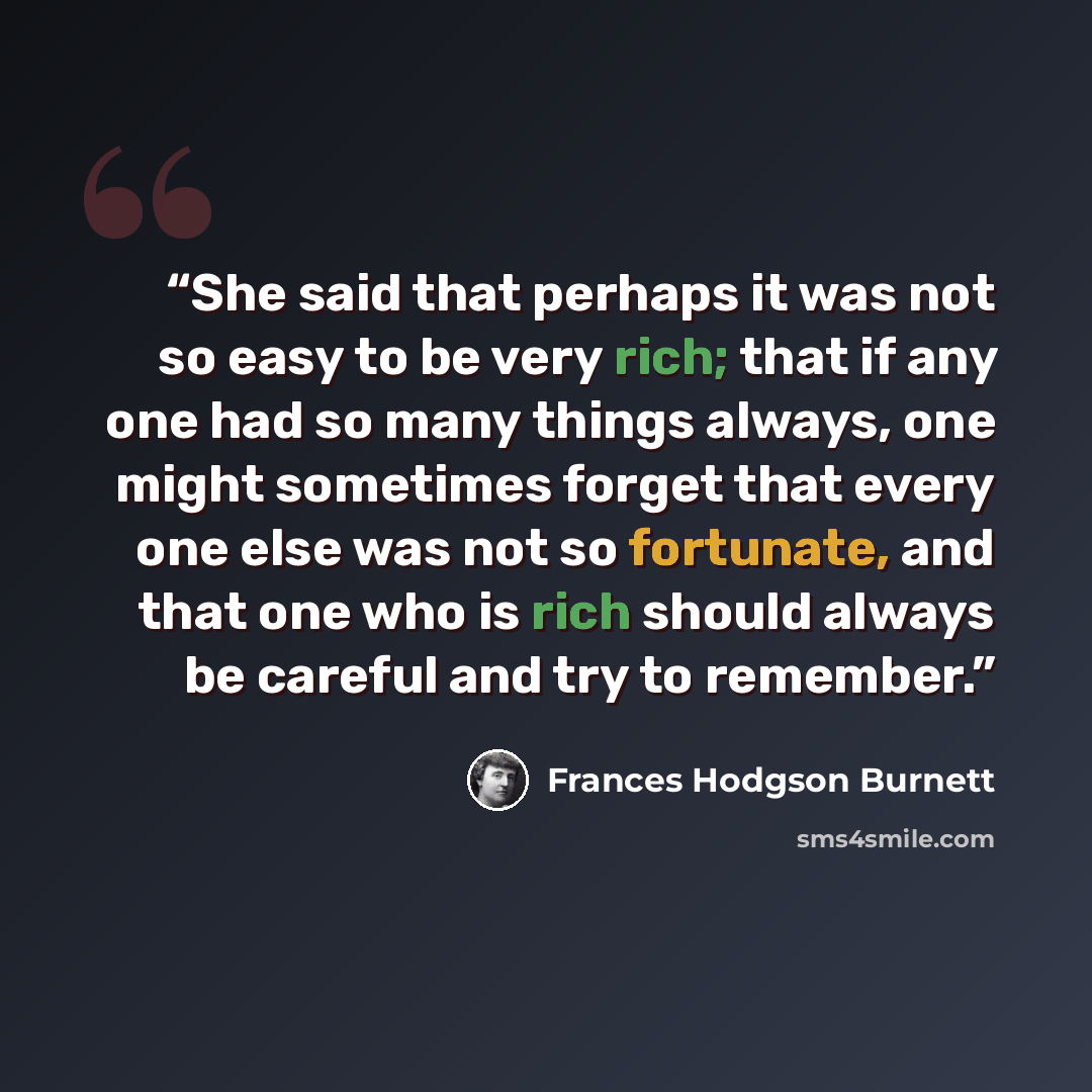 “She said that perhaps it was not so easy to be very rich; that if any one had so many things always, one might sometimes forget that every one else was not so fortunate, and that one who is rich should always be careful and try to remember.” quote by Frances Hodgson Burnett