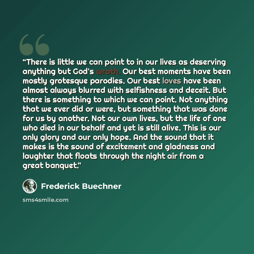 “There is little we can point to in our lives as deserving anything but God's wrath. Our best moments have been mostly grotesque parodies. Our best loves have been almost always blurred with selfishness and deceit. But there is something to which we can point. Not anything that we ever did or were…” quote by Frederick Buechner
