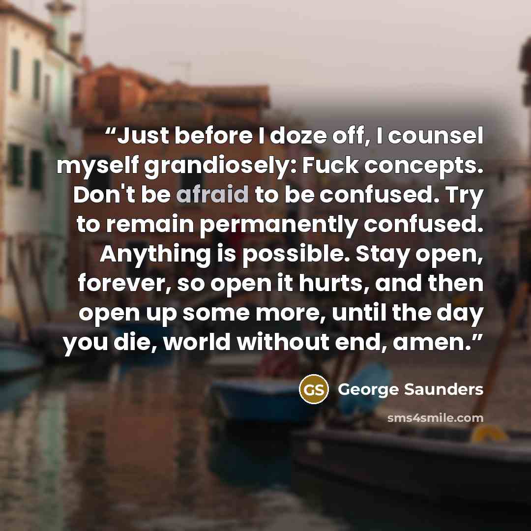 “Just before I doze off, I counsel myself grandiosely: Fuck concepts. Don't be afraid to be confused. Try to remain permanently confused. Anything is possible. Stay open, forever, so open it hurts, and then open up some more, until the day you die, world without end, amen.” quote by George Saunders