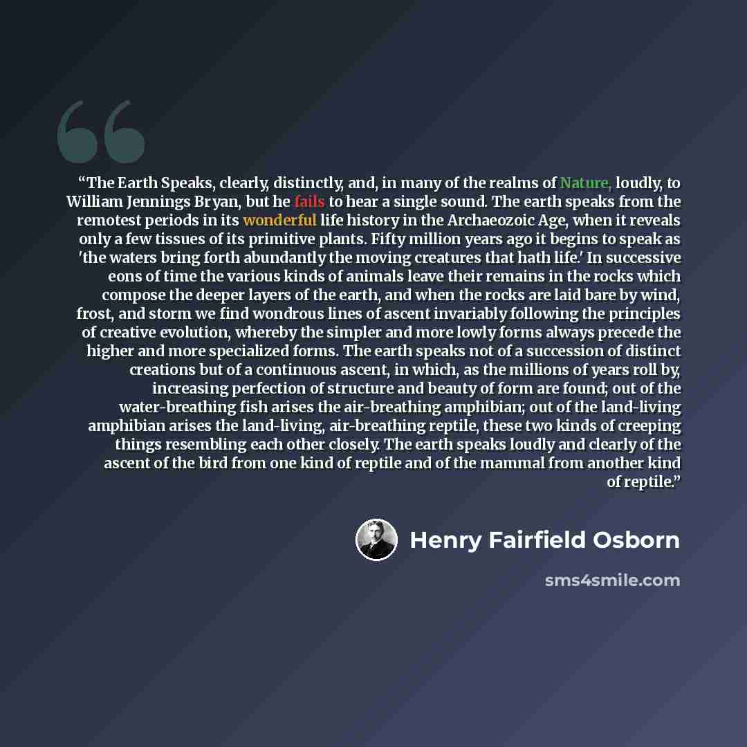 “The Earth Speaks, clearly, distinctly, and, in many of the realms of Nature, loudly, to William Jennings Bryan, but he fails to hear a single sound. The earth speaks from the remotest periods in its wonderful life history in the Archaeozoic Age, when it reveals only a few tissues of its primitive…” quote by Henry Fairfield Osborn