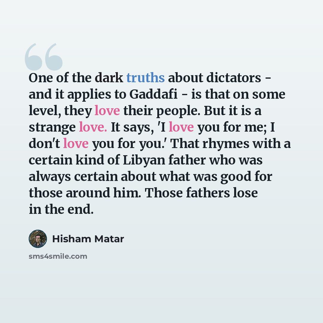 “One of the dark truths about dictators - and it applies to Gaddafi - is that on some level, they love their people. But it is a strange love. It says, 'I love you for me; I don't love you for you.' That rhymes with a certain kind of Libyan father who was always certain about what was good for…” quote by Hisham Matar