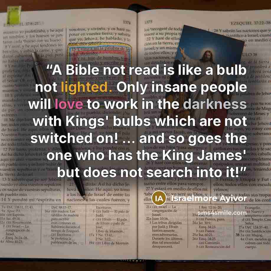 “A Bible not read is like a bulb not lighted. Only insane people will love to work in the darkness with Kings' bulbs which are not switched on! ... and so goes the one who has the King James' but does not search into it!” quote by Israelmore Ayivor