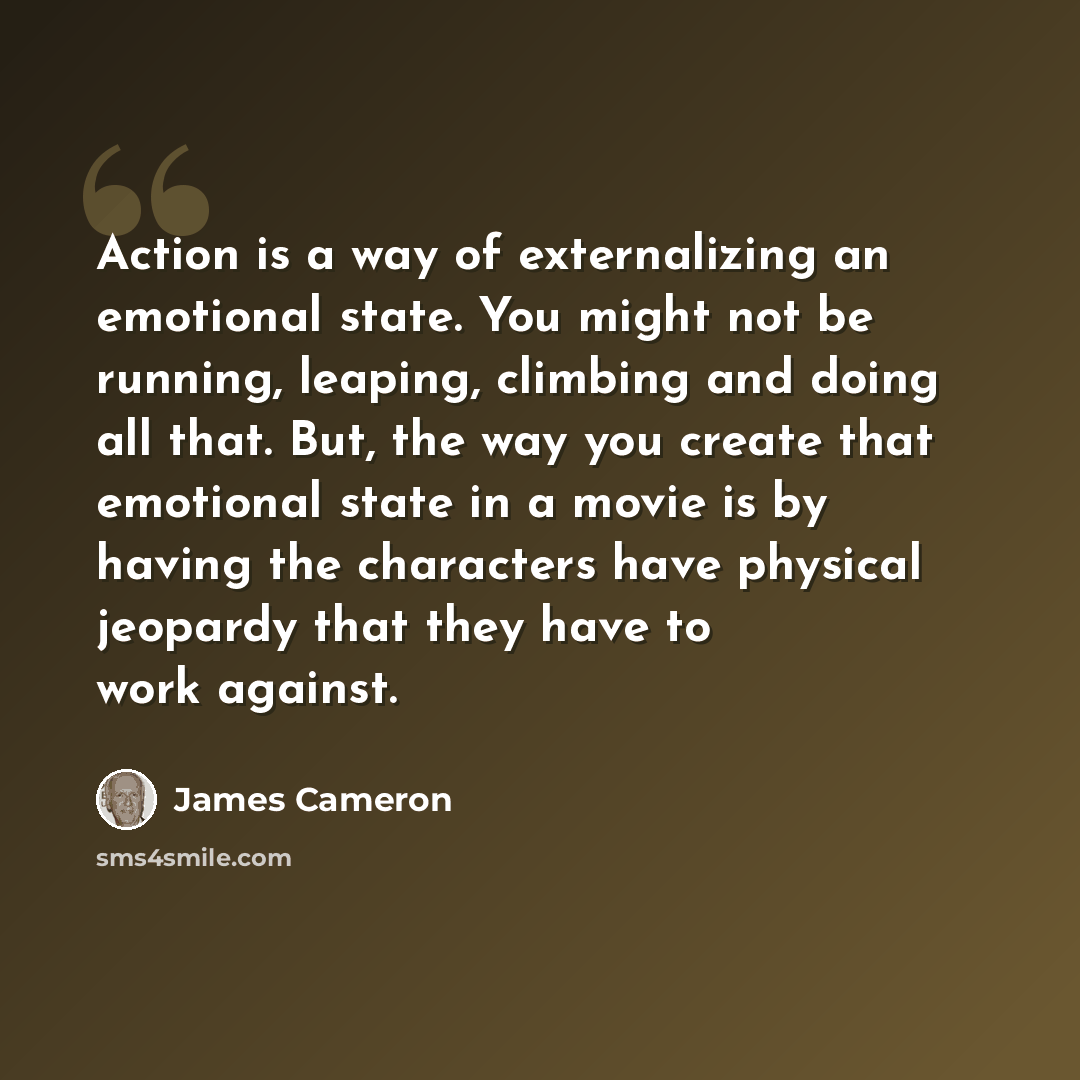 “Action is a way of externalizing an emotional state. You might not be running, leaping, climbing and doing all that. But, the way you create that emotional state in a movie is by having the characters have physical jeopardy that they have to work against.” quote by James Cameron