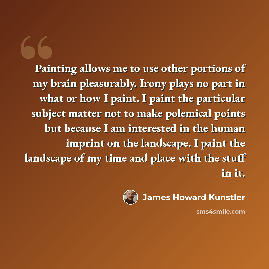 “Painting allows me to use other portions of my brain pleasurably. Irony plays no part in what or how I paint. I paint the particular subject matter not to make polemical points but because I am interested in the human imprint on the landscape. I paint the landscape of my time and place with the…” quote by James Howard Kunstler