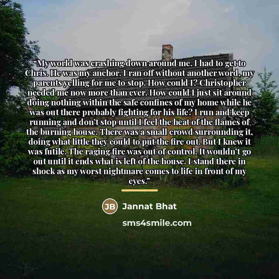 “My world was crashing down around me. I had to get to Chris. He was my anchor. I ran off without another word, my parents yelling for me to stop. How could I? Christopher needed me now more than ever. How could I just sit around doing nothing within the safe confines of my home while he was out…” quote by Jannat Bhat