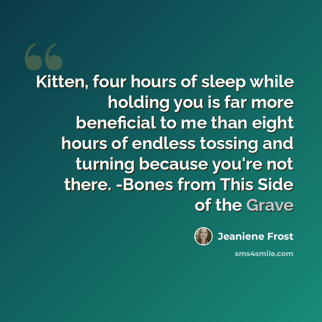“Kitten, four hours of sleep while holding you is far more beneficial to me than eight hours of endless tossing and turning because you're not there. -Bones from This Side of the Grave” quote by Jeaniene Frost