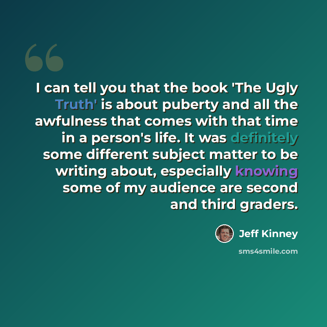 “I can tell you that the book 'The Ugly Truth' is about puberty and all the awfulness that comes with that time in a person's life. It was definitely some different subject matter to be writing about, especially knowing some of my audience are second and third graders.” quote by Jeff Kinney