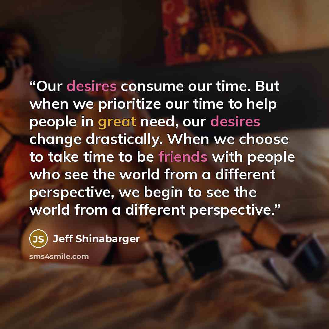 “Our desires consume our time. But when we prioritize our time to help people in great need, our desires change drastically. When we choose to take time to be friends with people who see the world from a different perspective, we begin to see the world from a different perspective.” quote by Jeff Shinabarger